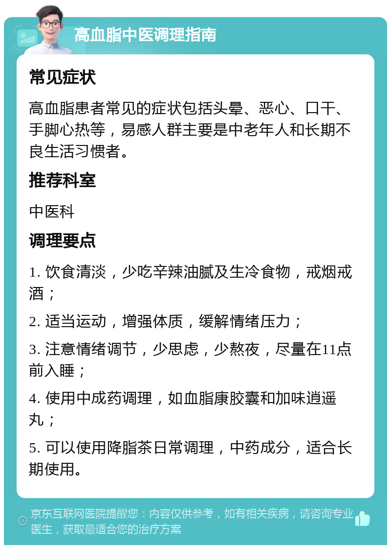 高血脂中医调理指南 常见症状 高血脂患者常见的症状包括头晕、恶心、口干、手脚心热等，易感人群主要是中老年人和长期不良生活习惯者。 推荐科室 中医科 调理要点 1. 饮食清淡，少吃辛辣油腻及生冷食物，戒烟戒酒； 2. 适当运动，增强体质，缓解情绪压力； 3. 注意情绪调节，少思虑，少熬夜，尽量在11点前入睡； 4. 使用中成药调理，如血脂康胶囊和加味逍遥丸； 5. 可以使用降脂茶日常调理，中药成分，适合长期使用。