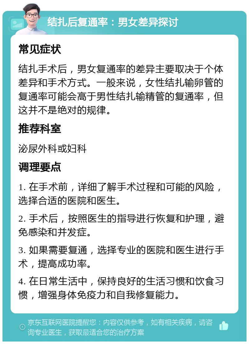 结扎后复通率：男女差异探讨 常见症状 结扎手术后，男女复通率的差异主要取决于个体差异和手术方式。一般来说，女性结扎输卵管的复通率可能会高于男性结扎输精管的复通率，但这并不是绝对的规律。 推荐科室 泌尿外科或妇科 调理要点 1. 在手术前，详细了解手术过程和可能的风险，选择合适的医院和医生。 2. 手术后，按照医生的指导进行恢复和护理，避免感染和并发症。 3. 如果需要复通，选择专业的医院和医生进行手术，提高成功率。 4. 在日常生活中，保持良好的生活习惯和饮食习惯，增强身体免疫力和自我修复能力。