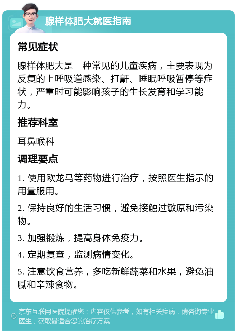 腺样体肥大就医指南 常见症状 腺样体肥大是一种常见的儿童疾病，主要表现为反复的上呼吸道感染、打鼾、睡眠呼吸暂停等症状，严重时可能影响孩子的生长发育和学习能力。 推荐科室 耳鼻喉科 调理要点 1. 使用欧龙马等药物进行治疗，按照医生指示的用量服用。 2. 保持良好的生活习惯，避免接触过敏原和污染物。 3. 加强锻炼，提高身体免疫力。 4. 定期复查，监测病情变化。 5. 注意饮食营养，多吃新鲜蔬菜和水果，避免油腻和辛辣食物。