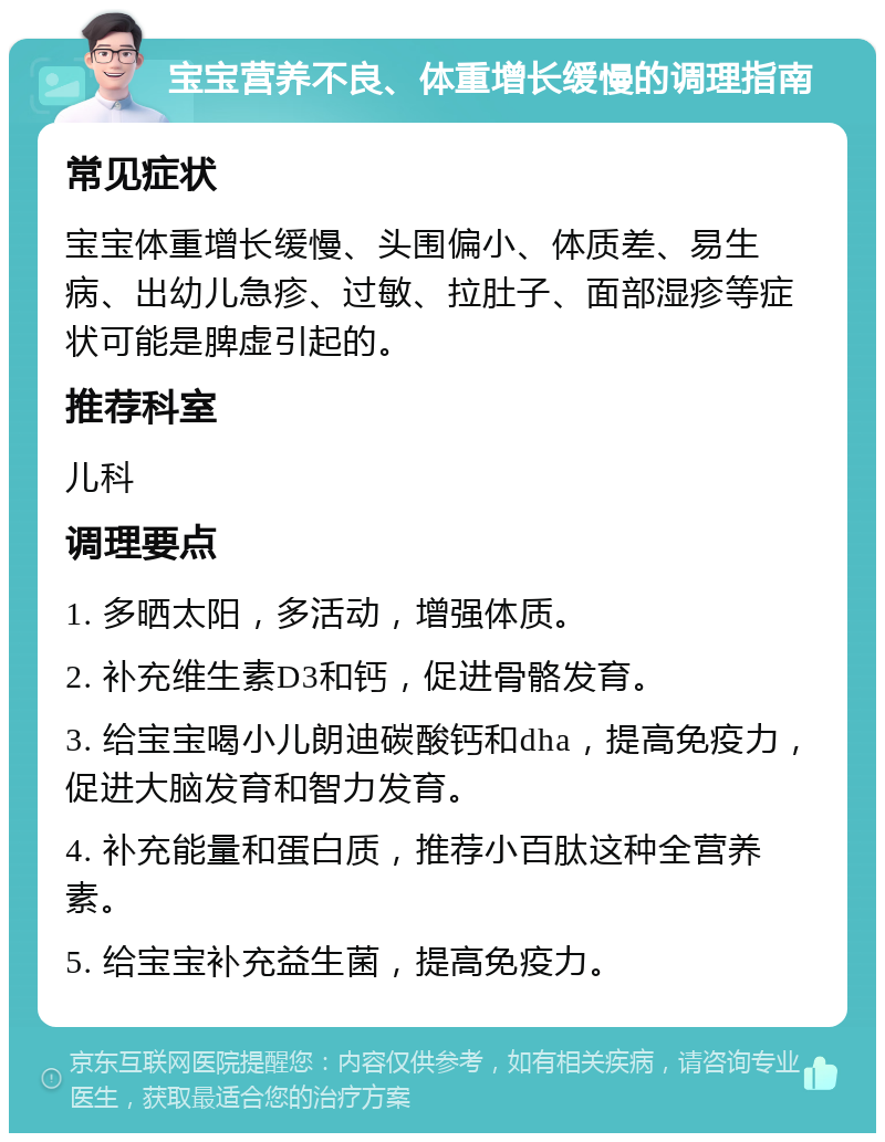 宝宝营养不良、体重增长缓慢的调理指南 常见症状 宝宝体重增长缓慢、头围偏小、体质差、易生病、出幼儿急疹、过敏、拉肚子、面部湿疹等症状可能是脾虚引起的。 推荐科室 儿科 调理要点 1. 多晒太阳，多活动，增强体质。 2. 补充维生素D3和钙，促进骨骼发育。 3. 给宝宝喝小儿朗迪碳酸钙和dha，提高免疫力，促进大脑发育和智力发育。 4. 补充能量和蛋白质，推荐小百肽这种全营养素。 5. 给宝宝补充益生菌，提高免疫力。