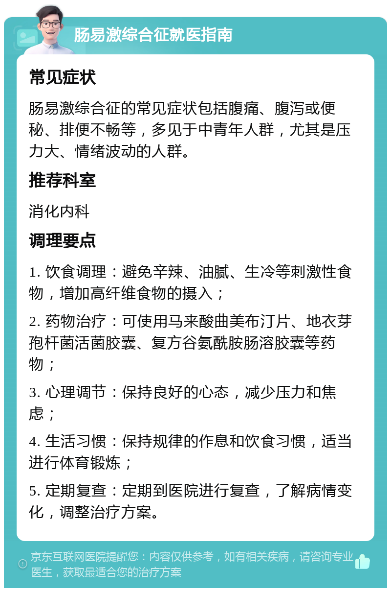 肠易激综合征就医指南 常见症状 肠易激综合征的常见症状包括腹痛、腹泻或便秘、排便不畅等，多见于中青年人群，尤其是压力大、情绪波动的人群。 推荐科室 消化内科 调理要点 1. 饮食调理：避免辛辣、油腻、生冷等刺激性食物，增加高纤维食物的摄入； 2. 药物治疗：可使用马来酸曲美布汀片、地衣芽孢杆菌活菌胶囊、复方谷氨酰胺肠溶胶囊等药物； 3. 心理调节：保持良好的心态，减少压力和焦虑； 4. 生活习惯：保持规律的作息和饮食习惯，适当进行体育锻炼； 5. 定期复查：定期到医院进行复查，了解病情变化，调整治疗方案。