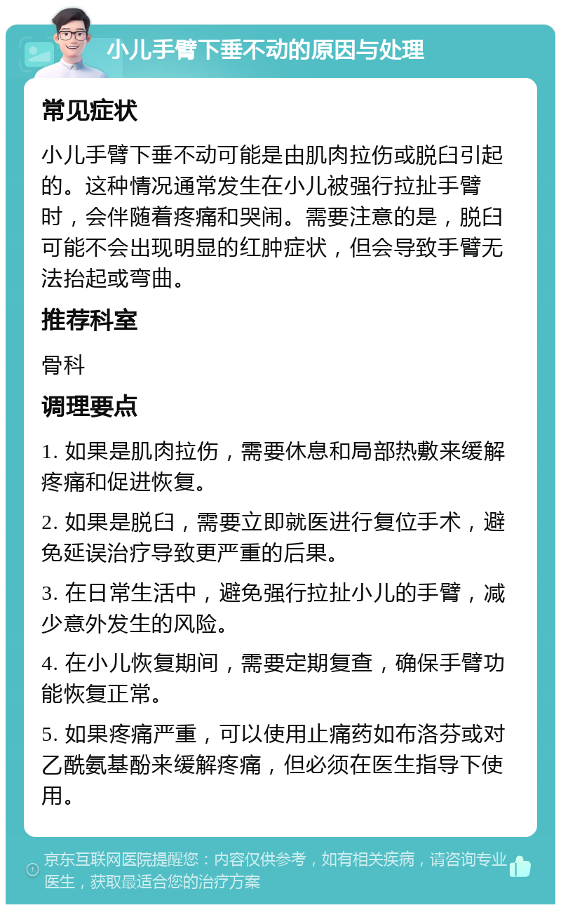 小儿手臂下垂不动的原因与处理 常见症状 小儿手臂下垂不动可能是由肌肉拉伤或脱臼引起的。这种情况通常发生在小儿被强行拉扯手臂时，会伴随着疼痛和哭闹。需要注意的是，脱臼可能不会出现明显的红肿症状，但会导致手臂无法抬起或弯曲。 推荐科室 骨科 调理要点 1. 如果是肌肉拉伤，需要休息和局部热敷来缓解疼痛和促进恢复。 2. 如果是脱臼，需要立即就医进行复位手术，避免延误治疗导致更严重的后果。 3. 在日常生活中，避免强行拉扯小儿的手臂，减少意外发生的风险。 4. 在小儿恢复期间，需要定期复查，确保手臂功能恢复正常。 5. 如果疼痛严重，可以使用止痛药如布洛芬或对乙酰氨基酚来缓解疼痛，但必须在医生指导下使用。