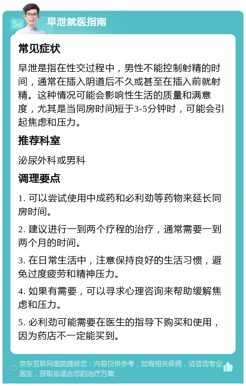 早泄就医指南 常见症状 早泄是指在性交过程中，男性不能控制射精的时间，通常在插入阴道后不久或甚至在插入前就射精。这种情况可能会影响性生活的质量和满意度，尤其是当同房时间短于3-5分钟时，可能会引起焦虑和压力。 推荐科室 泌尿外科或男科 调理要点 1. 可以尝试使用中成药和必利劲等药物来延长同房时间。 2. 建议进行一到两个疗程的治疗，通常需要一到两个月的时间。 3. 在日常生活中，注意保持良好的生活习惯，避免过度疲劳和精神压力。 4. 如果有需要，可以寻求心理咨询来帮助缓解焦虑和压力。 5. 必利劲可能需要在医生的指导下购买和使用，因为药店不一定能买到。