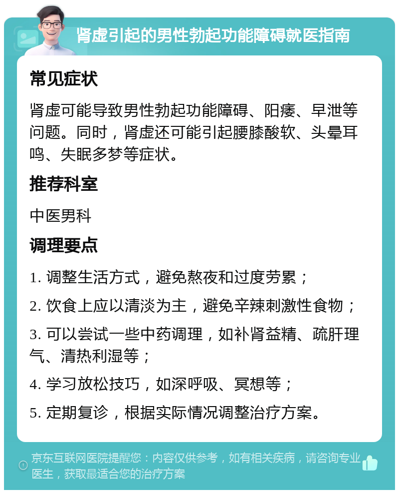 肾虚引起的男性勃起功能障碍就医指南 常见症状 肾虚可能导致男性勃起功能障碍、阳痿、早泄等问题。同时，肾虚还可能引起腰膝酸软、头晕耳鸣、失眠多梦等症状。 推荐科室 中医男科 调理要点 1. 调整生活方式，避免熬夜和过度劳累； 2. 饮食上应以清淡为主，避免辛辣刺激性食物； 3. 可以尝试一些中药调理，如补肾益精、疏肝理气、清热利湿等； 4. 学习放松技巧，如深呼吸、冥想等； 5. 定期复诊，根据实际情况调整治疗方案。