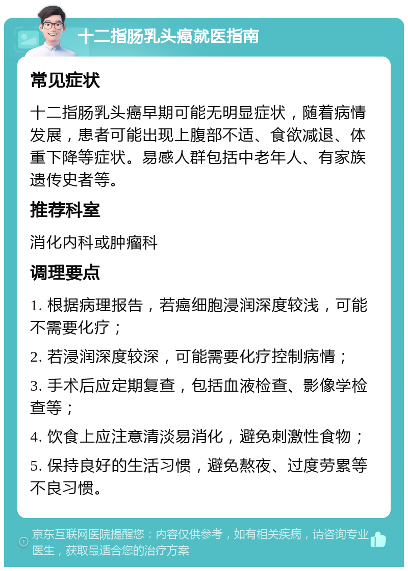 十二指肠乳头癌就医指南 常见症状 十二指肠乳头癌早期可能无明显症状，随着病情发展，患者可能出现上腹部不适、食欲减退、体重下降等症状。易感人群包括中老年人、有家族遗传史者等。 推荐科室 消化内科或肿瘤科 调理要点 1. 根据病理报告，若癌细胞浸润深度较浅，可能不需要化疗； 2. 若浸润深度较深，可能需要化疗控制病情； 3. 手术后应定期复查，包括血液检查、影像学检查等； 4. 饮食上应注意清淡易消化，避免刺激性食物； 5. 保持良好的生活习惯，避免熬夜、过度劳累等不良习惯。