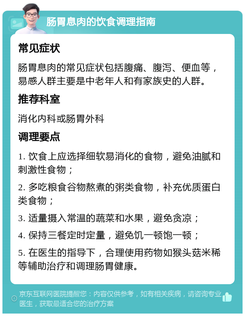 肠胃息肉的饮食调理指南 常见症状 肠胃息肉的常见症状包括腹痛、腹泻、便血等，易感人群主要是中老年人和有家族史的人群。 推荐科室 消化内科或肠胃外科 调理要点 1. 饮食上应选择细软易消化的食物，避免油腻和刺激性食物； 2. 多吃粮食谷物熬煮的粥类食物，补充优质蛋白类食物； 3. 适量摄入常温的蔬菜和水果，避免贪凉； 4. 保持三餐定时定量，避免饥一顿饱一顿； 5. 在医生的指导下，合理使用药物如猴头菇米稀等辅助治疗和调理肠胃健康。