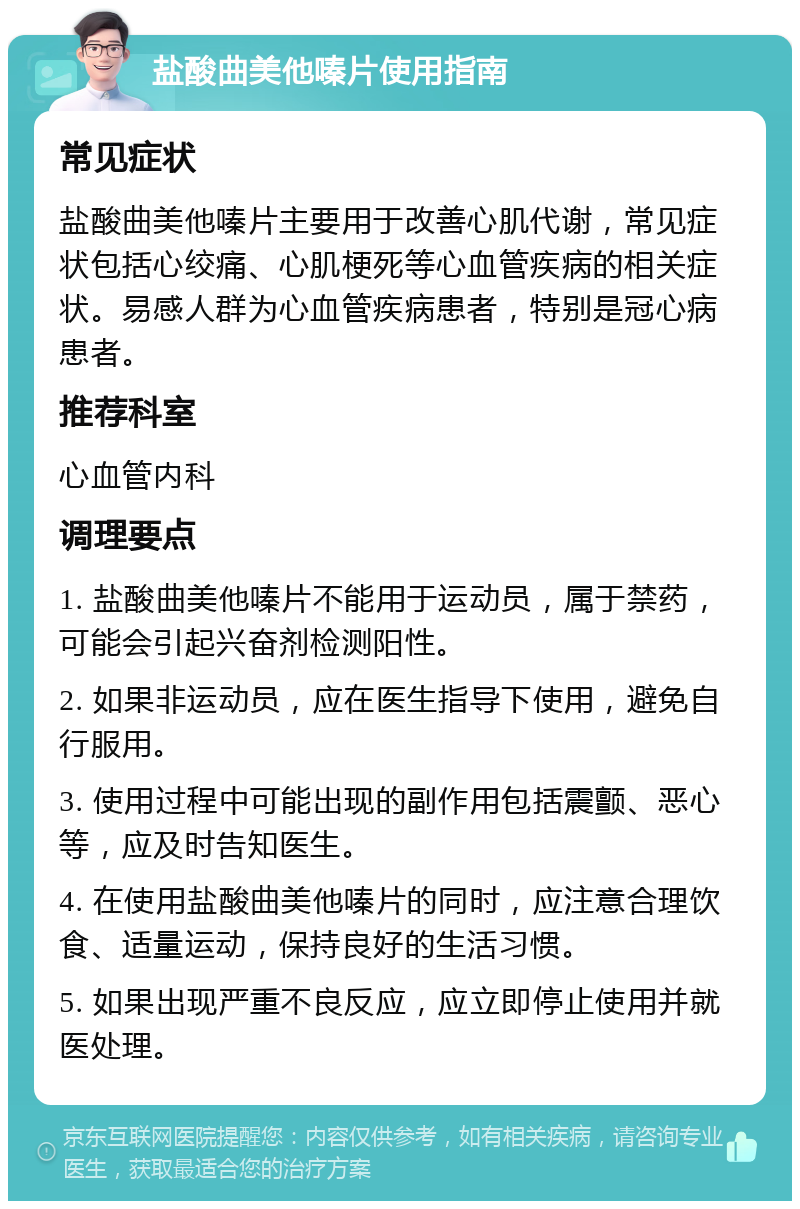 盐酸曲美他嗪片使用指南 常见症状 盐酸曲美他嗪片主要用于改善心肌代谢，常见症状包括心绞痛、心肌梗死等心血管疾病的相关症状。易感人群为心血管疾病患者，特别是冠心病患者。 推荐科室 心血管内科 调理要点 1. 盐酸曲美他嗪片不能用于运动员，属于禁药，可能会引起兴奋剂检测阳性。 2. 如果非运动员，应在医生指导下使用，避免自行服用。 3. 使用过程中可能出现的副作用包括震颤、恶心等，应及时告知医生。 4. 在使用盐酸曲美他嗪片的同时，应注意合理饮食、适量运动，保持良好的生活习惯。 5. 如果出现严重不良反应，应立即停止使用并就医处理。