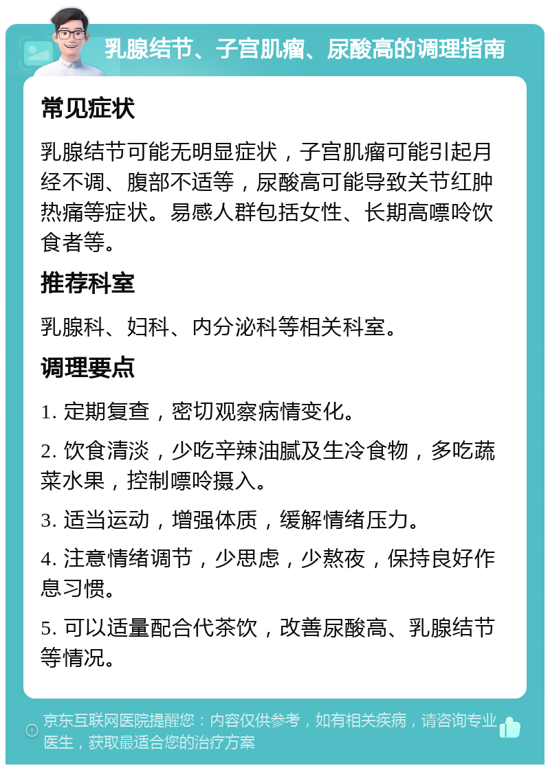 乳腺结节、子宫肌瘤、尿酸高的调理指南 常见症状 乳腺结节可能无明显症状，子宫肌瘤可能引起月经不调、腹部不适等，尿酸高可能导致关节红肿热痛等症状。易感人群包括女性、长期高嘌呤饮食者等。 推荐科室 乳腺科、妇科、内分泌科等相关科室。 调理要点 1. 定期复查，密切观察病情变化。 2. 饮食清淡，少吃辛辣油腻及生冷食物，多吃蔬菜水果，控制嘌呤摄入。 3. 适当运动，增强体质，缓解情绪压力。 4. 注意情绪调节，少思虑，少熬夜，保持良好作息习惯。 5. 可以适量配合代茶饮，改善尿酸高、乳腺结节等情况。