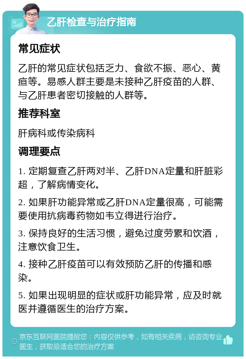 乙肝检查与治疗指南 常见症状 乙肝的常见症状包括乏力、食欲不振、恶心、黄疸等。易感人群主要是未接种乙肝疫苗的人群、与乙肝患者密切接触的人群等。 推荐科室 肝病科或传染病科 调理要点 1. 定期复查乙肝两对半、乙肝DNA定量和肝脏彩超，了解病情变化。 2. 如果肝功能异常或乙肝DNA定量很高，可能需要使用抗病毒药物如韦立得进行治疗。 3. 保持良好的生活习惯，避免过度劳累和饮酒，注意饮食卫生。 4. 接种乙肝疫苗可以有效预防乙肝的传播和感染。 5. 如果出现明显的症状或肝功能异常，应及时就医并遵循医生的治疗方案。