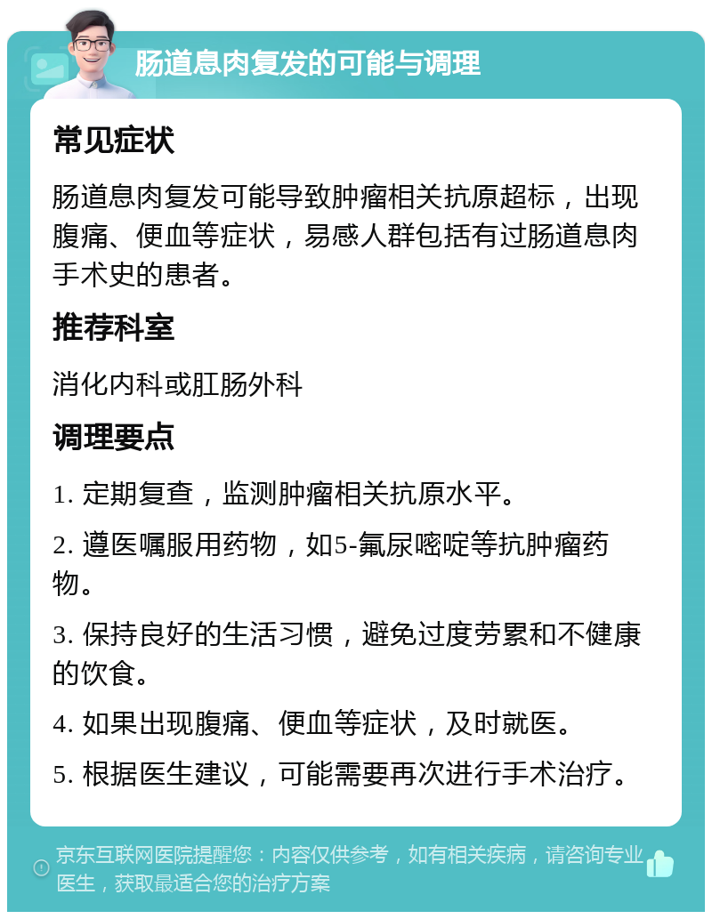 肠道息肉复发的可能与调理 常见症状 肠道息肉复发可能导致肿瘤相关抗原超标，出现腹痛、便血等症状，易感人群包括有过肠道息肉手术史的患者。 推荐科室 消化内科或肛肠外科 调理要点 1. 定期复查，监测肿瘤相关抗原水平。 2. 遵医嘱服用药物，如5-氟尿嘧啶等抗肿瘤药物。 3. 保持良好的生活习惯，避免过度劳累和不健康的饮食。 4. 如果出现腹痛、便血等症状，及时就医。 5. 根据医生建议，可能需要再次进行手术治疗。