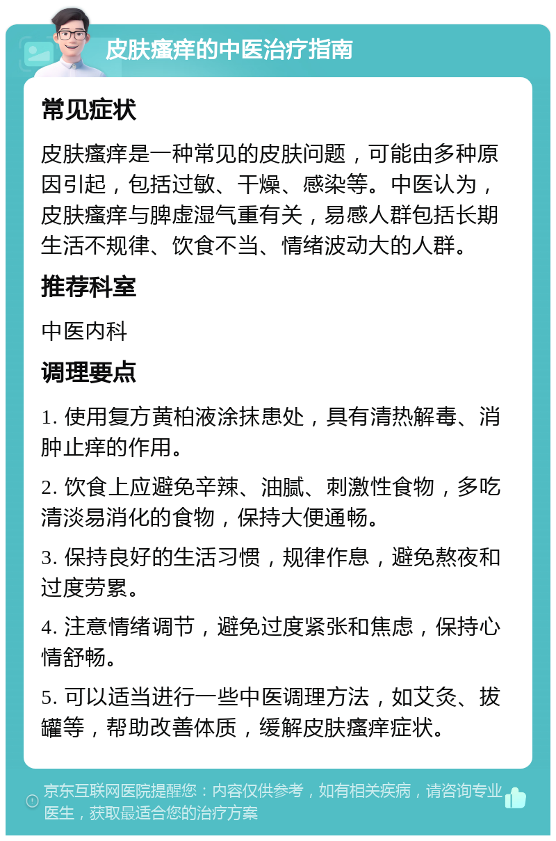 皮肤瘙痒的中医治疗指南 常见症状 皮肤瘙痒是一种常见的皮肤问题，可能由多种原因引起，包括过敏、干燥、感染等。中医认为，皮肤瘙痒与脾虚湿气重有关，易感人群包括长期生活不规律、饮食不当、情绪波动大的人群。 推荐科室 中医内科 调理要点 1. 使用复方黄柏液涂抹患处，具有清热解毒、消肿止痒的作用。 2. 饮食上应避免辛辣、油腻、刺激性食物，多吃清淡易消化的食物，保持大便通畅。 3. 保持良好的生活习惯，规律作息，避免熬夜和过度劳累。 4. 注意情绪调节，避免过度紧张和焦虑，保持心情舒畅。 5. 可以适当进行一些中医调理方法，如艾灸、拔罐等，帮助改善体质，缓解皮肤瘙痒症状。