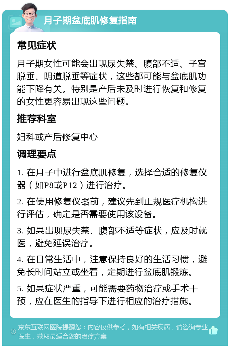 月子期盆底肌修复指南 常见症状 月子期女性可能会出现尿失禁、腹部不适、子宫脱垂、阴道脱垂等症状，这些都可能与盆底肌功能下降有关。特别是产后未及时进行恢复和修复的女性更容易出现这些问题。 推荐科室 妇科或产后修复中心 调理要点 1. 在月子中进行盆底肌修复，选择合适的修复仪器（如P8或P12）进行治疗。 2. 在使用修复仪器前，建议先到正规医疗机构进行评估，确定是否需要使用该设备。 3. 如果出现尿失禁、腹部不适等症状，应及时就医，避免延误治疗。 4. 在日常生活中，注意保持良好的生活习惯，避免长时间站立或坐着，定期进行盆底肌锻炼。 5. 如果症状严重，可能需要药物治疗或手术干预，应在医生的指导下进行相应的治疗措施。