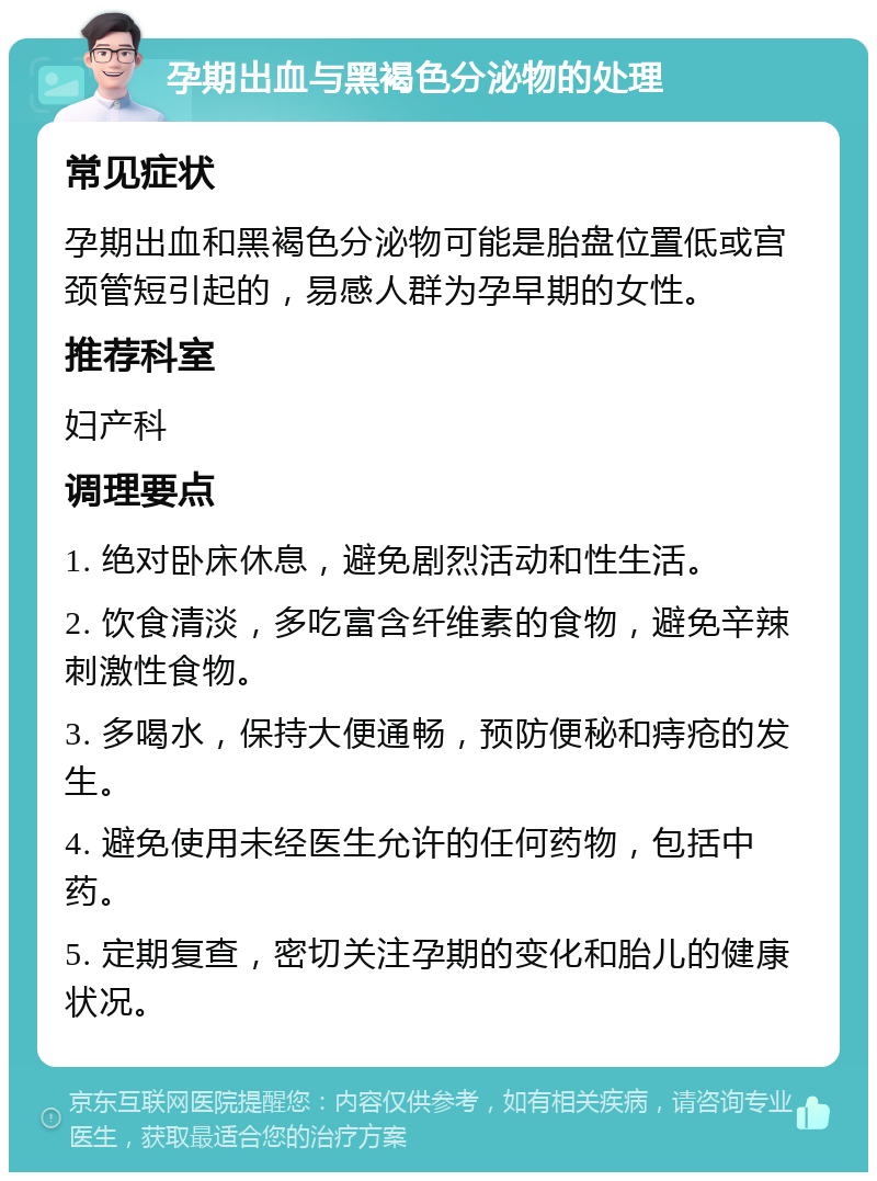 孕期出血与黑褐色分泌物的处理 常见症状 孕期出血和黑褐色分泌物可能是胎盘位置低或宫颈管短引起的，易感人群为孕早期的女性。 推荐科室 妇产科 调理要点 1. 绝对卧床休息，避免剧烈活动和性生活。 2. 饮食清淡，多吃富含纤维素的食物，避免辛辣刺激性食物。 3. 多喝水，保持大便通畅，预防便秘和痔疮的发生。 4. 避免使用未经医生允许的任何药物，包括中药。 5. 定期复查，密切关注孕期的变化和胎儿的健康状况。