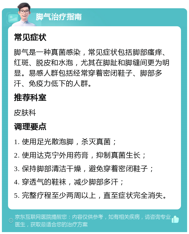 脚气治疗指南 常见症状 脚气是一种真菌感染，常见症状包括脚部瘙痒、红斑、脱皮和水泡，尤其在脚趾和脚缝间更为明显。易感人群包括经常穿着密闭鞋子、脚部多汗、免疫力低下的人群。 推荐科室 皮肤科 调理要点 1. 使用足光散泡脚，杀灭真菌； 2. 使用达克宁外用药膏，抑制真菌生长； 3. 保持脚部清洁干燥，避免穿着密闭鞋子； 4. 穿透气的鞋袜，减少脚部多汗； 5. 完整疗程至少两周以上，直至症状完全消失。