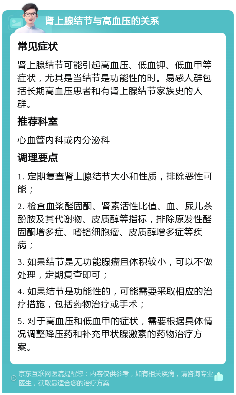 肾上腺结节与高血压的关系 常见症状 肾上腺结节可能引起高血压、低血钾、低血甲等症状，尤其是当结节是功能性的时。易感人群包括长期高血压患者和有肾上腺结节家族史的人群。 推荐科室 心血管内科或内分泌科 调理要点 1. 定期复查肾上腺结节大小和性质，排除恶性可能； 2. 检查血浆醛固酮、肾素活性比值、血、尿儿茶酚胺及其代谢物、皮质醇等指标，排除原发性醛固酮增多症、嗜铬细胞瘤、皮质醇增多症等疾病； 3. 如果结节是无功能腺瘤且体积较小，可以不做处理，定期复查即可； 4. 如果结节是功能性的，可能需要采取相应的治疗措施，包括药物治疗或手术； 5. 对于高血压和低血甲的症状，需要根据具体情况调整降压药和补充甲状腺激素的药物治疗方案。