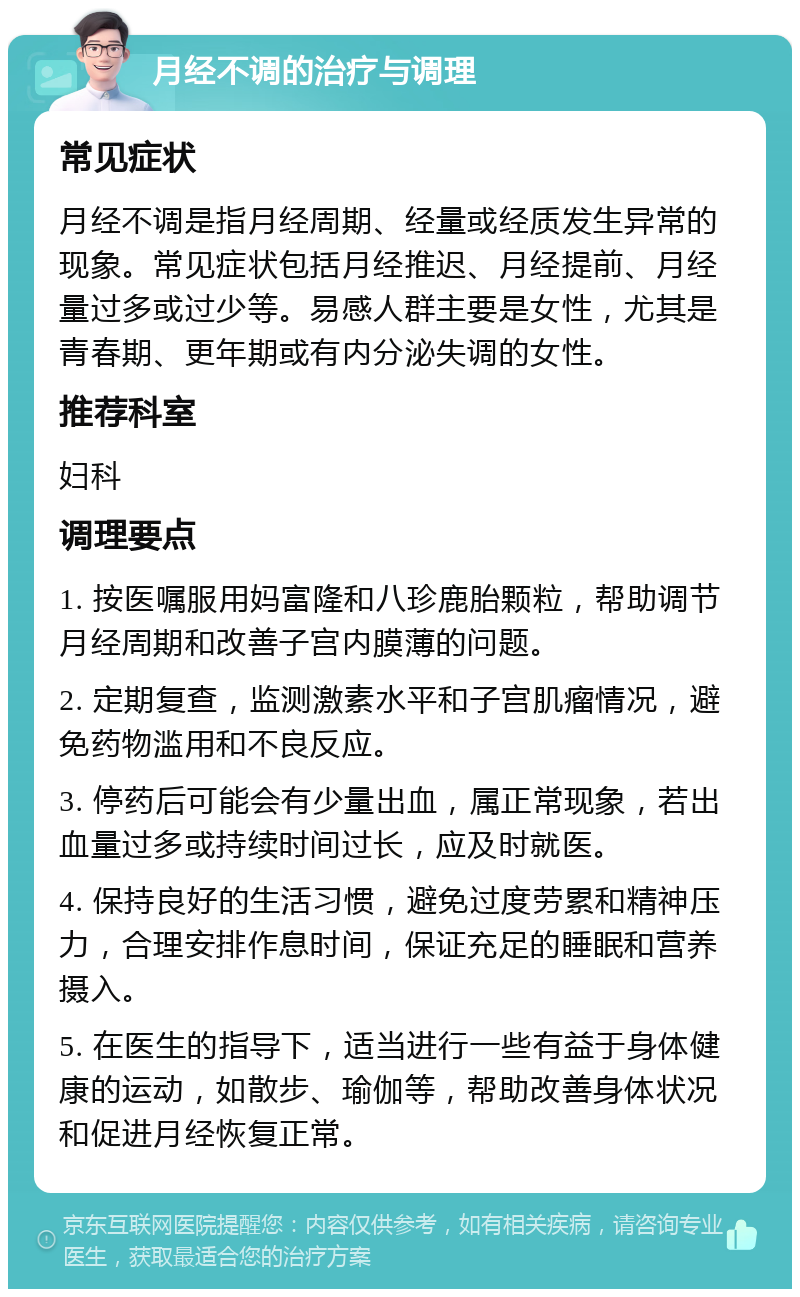 月经不调的治疗与调理 常见症状 月经不调是指月经周期、经量或经质发生异常的现象。常见症状包括月经推迟、月经提前、月经量过多或过少等。易感人群主要是女性，尤其是青春期、更年期或有内分泌失调的女性。 推荐科室 妇科 调理要点 1. 按医嘱服用妈富隆和八珍鹿胎颗粒，帮助调节月经周期和改善子宫内膜薄的问题。 2. 定期复查，监测激素水平和子宫肌瘤情况，避免药物滥用和不良反应。 3. 停药后可能会有少量出血，属正常现象，若出血量过多或持续时间过长，应及时就医。 4. 保持良好的生活习惯，避免过度劳累和精神压力，合理安排作息时间，保证充足的睡眠和营养摄入。 5. 在医生的指导下，适当进行一些有益于身体健康的运动，如散步、瑜伽等，帮助改善身体状况和促进月经恢复正常。