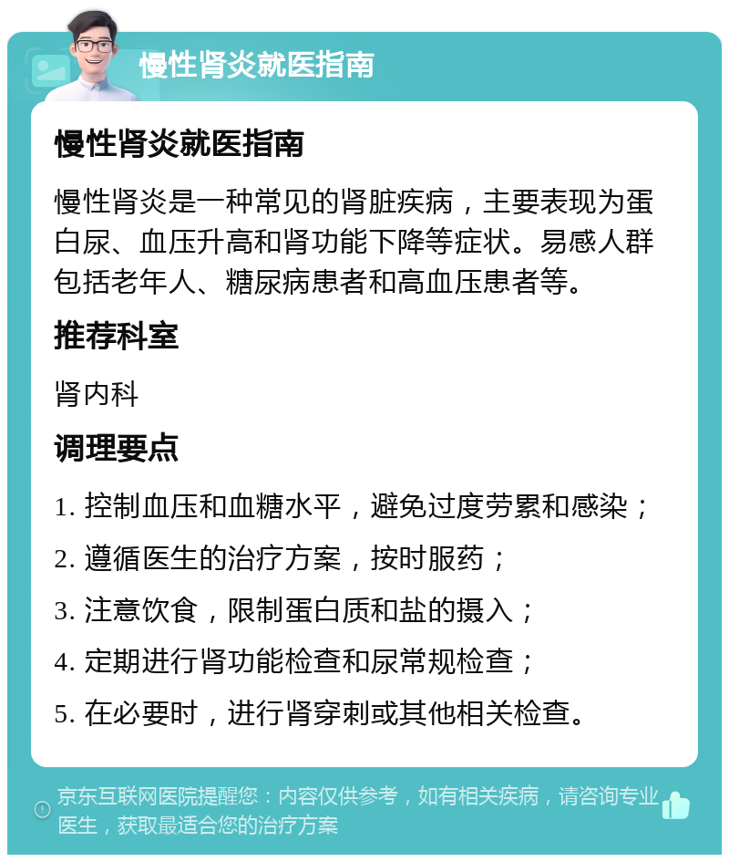 慢性肾炎就医指南 慢性肾炎就医指南 慢性肾炎是一种常见的肾脏疾病，主要表现为蛋白尿、血压升高和肾功能下降等症状。易感人群包括老年人、糖尿病患者和高血压患者等。 推荐科室 肾内科 调理要点 1. 控制血压和血糖水平，避免过度劳累和感染； 2. 遵循医生的治疗方案，按时服药； 3. 注意饮食，限制蛋白质和盐的摄入； 4. 定期进行肾功能检查和尿常规检查； 5. 在必要时，进行肾穿刺或其他相关检查。