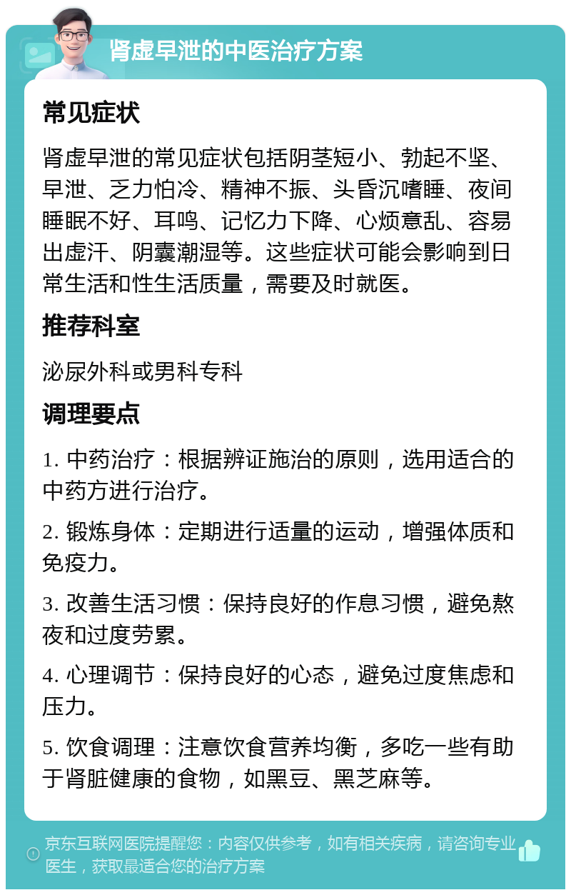 肾虚早泄的中医治疗方案 常见症状 肾虚早泄的常见症状包括阴茎短小、勃起不坚、早泄、乏力怕冷、精神不振、头昏沉嗜睡、夜间睡眠不好、耳鸣、记忆力下降、心烦意乱、容易出虚汗、阴囊潮湿等。这些症状可能会影响到日常生活和性生活质量，需要及时就医。 推荐科室 泌尿外科或男科专科 调理要点 1. 中药治疗：根据辨证施治的原则，选用适合的中药方进行治疗。 2. 锻炼身体：定期进行适量的运动，增强体质和免疫力。 3. 改善生活习惯：保持良好的作息习惯，避免熬夜和过度劳累。 4. 心理调节：保持良好的心态，避免过度焦虑和压力。 5. 饮食调理：注意饮食营养均衡，多吃一些有助于肾脏健康的食物，如黑豆、黑芝麻等。