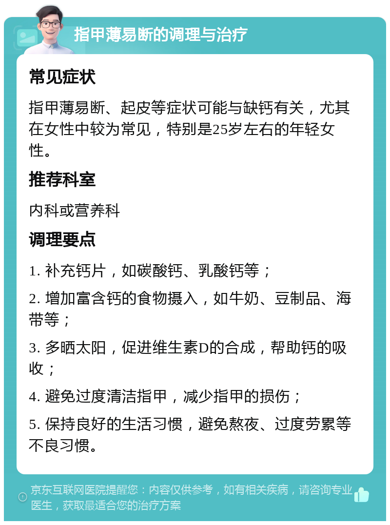 指甲薄易断的调理与治疗 常见症状 指甲薄易断、起皮等症状可能与缺钙有关，尤其在女性中较为常见，特别是25岁左右的年轻女性。 推荐科室 内科或营养科 调理要点 1. 补充钙片，如碳酸钙、乳酸钙等； 2. 增加富含钙的食物摄入，如牛奶、豆制品、海带等； 3. 多晒太阳，促进维生素D的合成，帮助钙的吸收； 4. 避免过度清洁指甲，减少指甲的损伤； 5. 保持良好的生活习惯，避免熬夜、过度劳累等不良习惯。