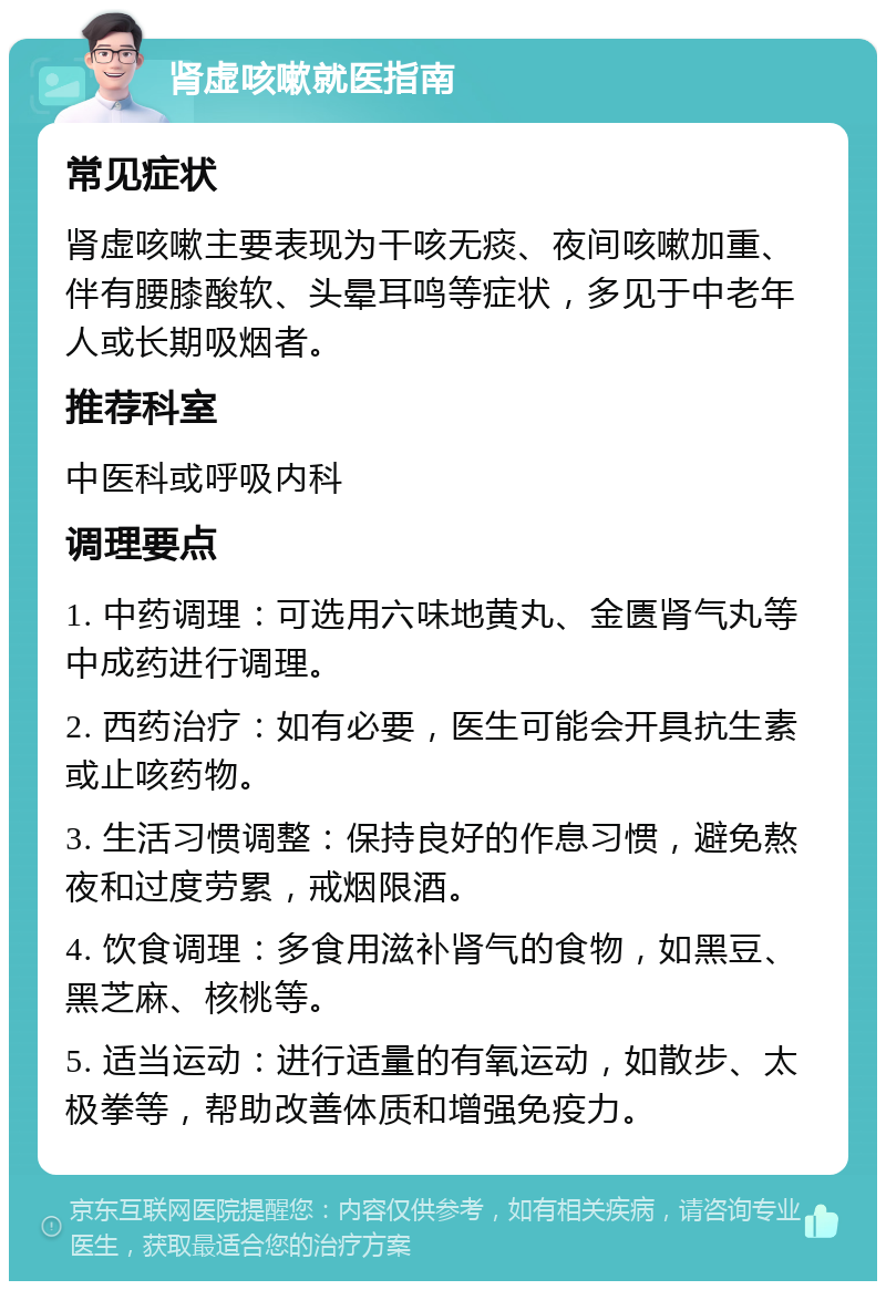 肾虚咳嗽就医指南 常见症状 肾虚咳嗽主要表现为干咳无痰、夜间咳嗽加重、伴有腰膝酸软、头晕耳鸣等症状，多见于中老年人或长期吸烟者。 推荐科室 中医科或呼吸内科 调理要点 1. 中药调理：可选用六味地黄丸、金匮肾气丸等中成药进行调理。 2. 西药治疗：如有必要，医生可能会开具抗生素或止咳药物。 3. 生活习惯调整：保持良好的作息习惯，避免熬夜和过度劳累，戒烟限酒。 4. 饮食调理：多食用滋补肾气的食物，如黑豆、黑芝麻、核桃等。 5. 适当运动：进行适量的有氧运动，如散步、太极拳等，帮助改善体质和增强免疫力。