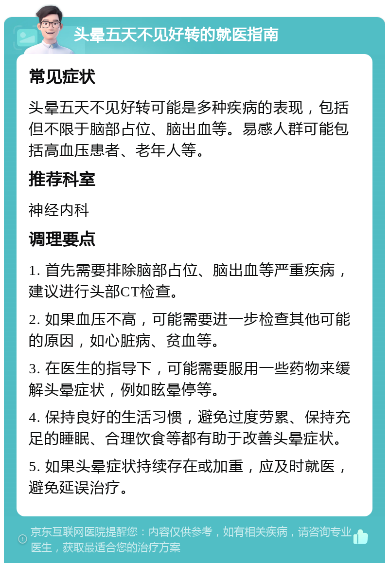 头晕五天不见好转的就医指南 常见症状 头晕五天不见好转可能是多种疾病的表现，包括但不限于脑部占位、脑出血等。易感人群可能包括高血压患者、老年人等。 推荐科室 神经内科 调理要点 1. 首先需要排除脑部占位、脑出血等严重疾病，建议进行头部CT检查。 2. 如果血压不高，可能需要进一步检查其他可能的原因，如心脏病、贫血等。 3. 在医生的指导下，可能需要服用一些药物来缓解头晕症状，例如眩晕停等。 4. 保持良好的生活习惯，避免过度劳累、保持充足的睡眠、合理饮食等都有助于改善头晕症状。 5. 如果头晕症状持续存在或加重，应及时就医，避免延误治疗。