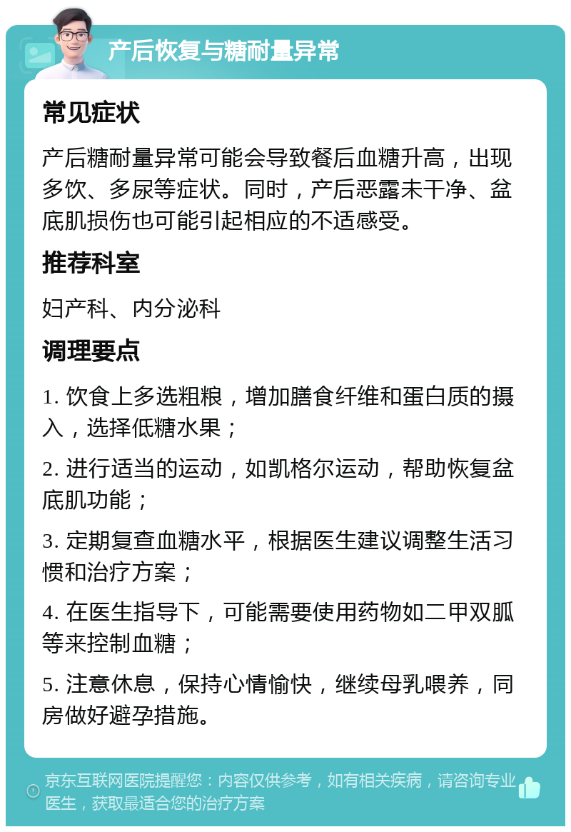 产后恢复与糖耐量异常 常见症状 产后糖耐量异常可能会导致餐后血糖升高，出现多饮、多尿等症状。同时，产后恶露未干净、盆底肌损伤也可能引起相应的不适感受。 推荐科室 妇产科、内分泌科 调理要点 1. 饮食上多选粗粮，增加膳食纤维和蛋白质的摄入，选择低糖水果； 2. 进行适当的运动，如凯格尔运动，帮助恢复盆底肌功能； 3. 定期复查血糖水平，根据医生建议调整生活习惯和治疗方案； 4. 在医生指导下，可能需要使用药物如二甲双胍等来控制血糖； 5. 注意休息，保持心情愉快，继续母乳喂养，同房做好避孕措施。