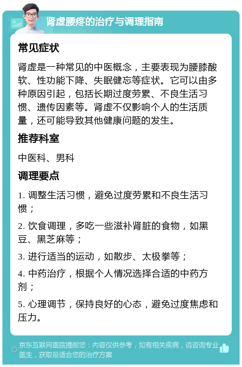 肾虚腰疼的治疗与调理指南 常见症状 肾虚是一种常见的中医概念，主要表现为腰膝酸软、性功能下降、失眠健忘等症状。它可以由多种原因引起，包括长期过度劳累、不良生活习惯、遗传因素等。肾虚不仅影响个人的生活质量，还可能导致其他健康问题的发生。 推荐科室 中医科、男科 调理要点 1. 调整生活习惯，避免过度劳累和不良生活习惯； 2. 饮食调理，多吃一些滋补肾脏的食物，如黑豆、黑芝麻等； 3. 进行适当的运动，如散步、太极拳等； 4. 中药治疗，根据个人情况选择合适的中药方剂； 5. 心理调节，保持良好的心态，避免过度焦虑和压力。