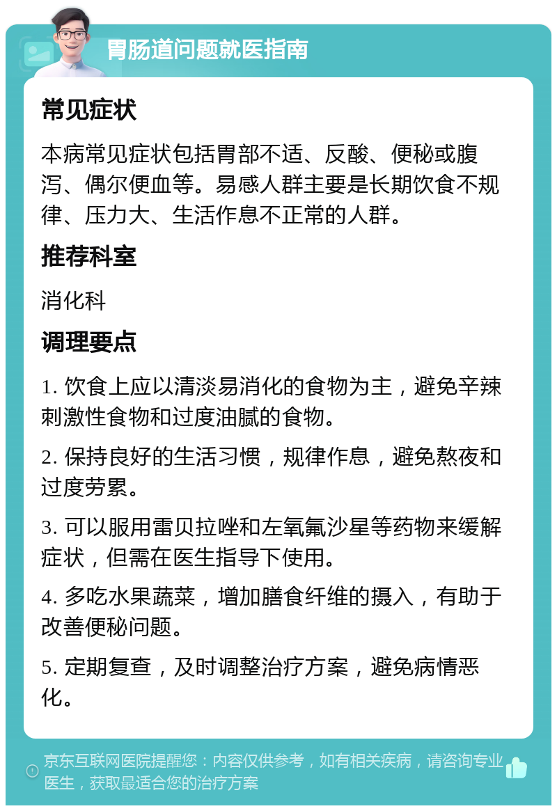 胃肠道问题就医指南 常见症状 本病常见症状包括胃部不适、反酸、便秘或腹泻、偶尔便血等。易感人群主要是长期饮食不规律、压力大、生活作息不正常的人群。 推荐科室 消化科 调理要点 1. 饮食上应以清淡易消化的食物为主，避免辛辣刺激性食物和过度油腻的食物。 2. 保持良好的生活习惯，规律作息，避免熬夜和过度劳累。 3. 可以服用雷贝拉唑和左氧氟沙星等药物来缓解症状，但需在医生指导下使用。 4. 多吃水果蔬菜，增加膳食纤维的摄入，有助于改善便秘问题。 5. 定期复查，及时调整治疗方案，避免病情恶化。