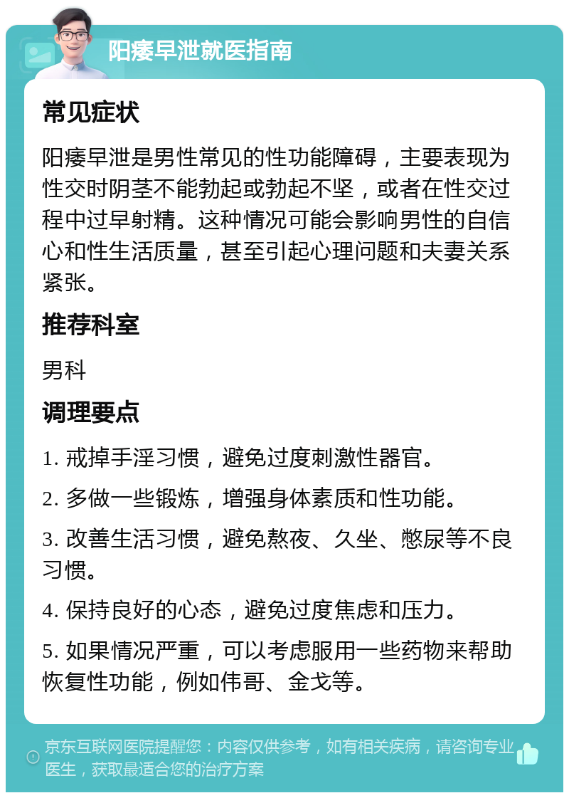 阳痿早泄就医指南 常见症状 阳痿早泄是男性常见的性功能障碍，主要表现为性交时阴茎不能勃起或勃起不坚，或者在性交过程中过早射精。这种情况可能会影响男性的自信心和性生活质量，甚至引起心理问题和夫妻关系紧张。 推荐科室 男科 调理要点 1. 戒掉手淫习惯，避免过度刺激性器官。 2. 多做一些锻炼，增强身体素质和性功能。 3. 改善生活习惯，避免熬夜、久坐、憋尿等不良习惯。 4. 保持良好的心态，避免过度焦虑和压力。 5. 如果情况严重，可以考虑服用一些药物来帮助恢复性功能，例如伟哥、金戈等。