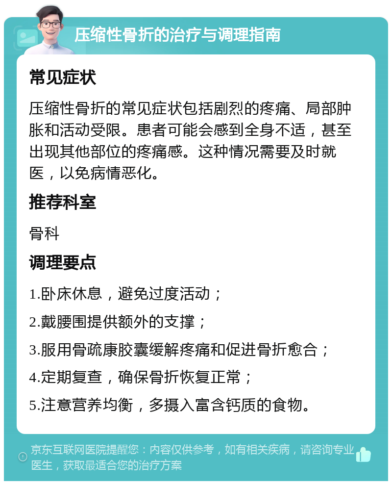 压缩性骨折的治疗与调理指南 常见症状 压缩性骨折的常见症状包括剧烈的疼痛、局部肿胀和活动受限。患者可能会感到全身不适，甚至出现其他部位的疼痛感。这种情况需要及时就医，以免病情恶化。 推荐科室 骨科 调理要点 1.卧床休息，避免过度活动； 2.戴腰围提供额外的支撑； 3.服用骨疏康胶囊缓解疼痛和促进骨折愈合； 4.定期复查，确保骨折恢复正常； 5.注意营养均衡，多摄入富含钙质的食物。