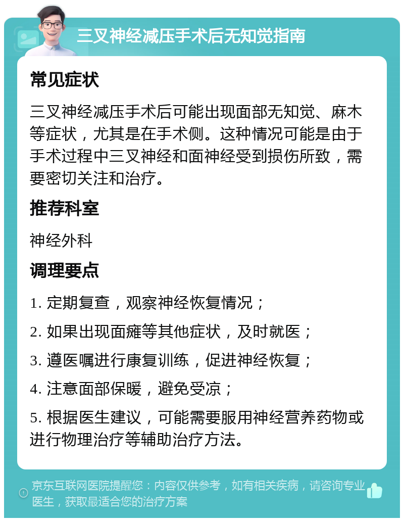 三叉神经减压手术后无知觉指南 常见症状 三叉神经减压手术后可能出现面部无知觉、麻木等症状，尤其是在手术侧。这种情况可能是由于手术过程中三叉神经和面神经受到损伤所致，需要密切关注和治疗。 推荐科室 神经外科 调理要点 1. 定期复查，观察神经恢复情况； 2. 如果出现面瘫等其他症状，及时就医； 3. 遵医嘱进行康复训练，促进神经恢复； 4. 注意面部保暖，避免受凉； 5. 根据医生建议，可能需要服用神经营养药物或进行物理治疗等辅助治疗方法。