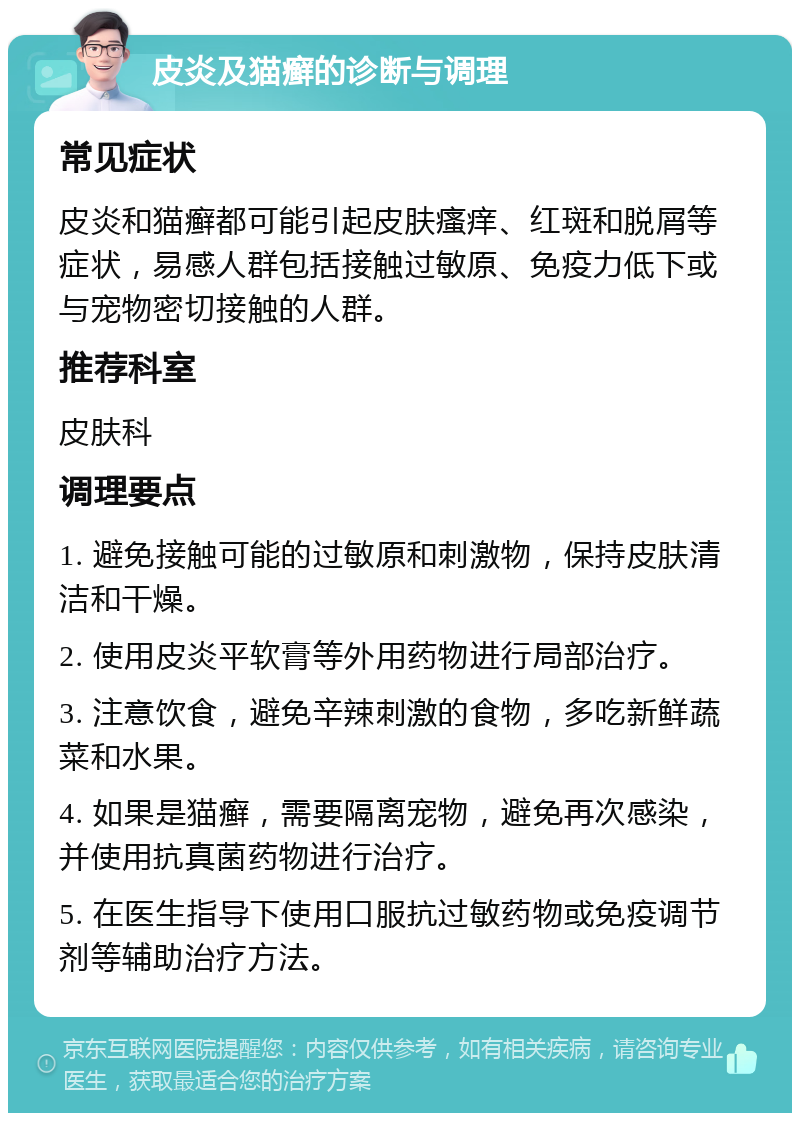 皮炎及猫癣的诊断与调理 常见症状 皮炎和猫癣都可能引起皮肤瘙痒、红斑和脱屑等症状，易感人群包括接触过敏原、免疫力低下或与宠物密切接触的人群。 推荐科室 皮肤科 调理要点 1. 避免接触可能的过敏原和刺激物，保持皮肤清洁和干燥。 2. 使用皮炎平软膏等外用药物进行局部治疗。 3. 注意饮食，避免辛辣刺激的食物，多吃新鲜蔬菜和水果。 4. 如果是猫癣，需要隔离宠物，避免再次感染，并使用抗真菌药物进行治疗。 5. 在医生指导下使用口服抗过敏药物或免疫调节剂等辅助治疗方法。