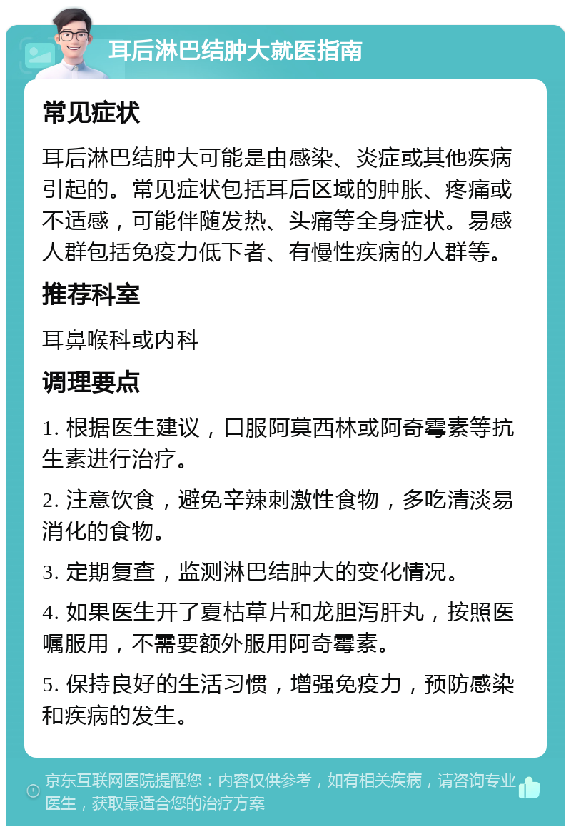 耳后淋巴结肿大就医指南 常见症状 耳后淋巴结肿大可能是由感染、炎症或其他疾病引起的。常见症状包括耳后区域的肿胀、疼痛或不适感，可能伴随发热、头痛等全身症状。易感人群包括免疫力低下者、有慢性疾病的人群等。 推荐科室 耳鼻喉科或内科 调理要点 1. 根据医生建议，口服阿莫西林或阿奇霉素等抗生素进行治疗。 2. 注意饮食，避免辛辣刺激性食物，多吃清淡易消化的食物。 3. 定期复查，监测淋巴结肿大的变化情况。 4. 如果医生开了夏枯草片和龙胆泻肝丸，按照医嘱服用，不需要额外服用阿奇霉素。 5. 保持良好的生活习惯，增强免疫力，预防感染和疾病的发生。