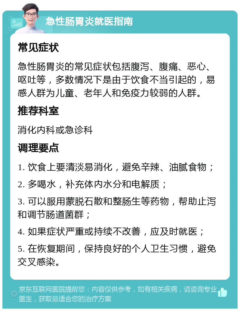 急性肠胃炎就医指南 常见症状 急性肠胃炎的常见症状包括腹泻、腹痛、恶心、呕吐等，多数情况下是由于饮食不当引起的，易感人群为儿童、老年人和免疫力较弱的人群。 推荐科室 消化内科或急诊科 调理要点 1. 饮食上要清淡易消化，避免辛辣、油腻食物； 2. 多喝水，补充体内水分和电解质； 3. 可以服用蒙脱石散和整肠生等药物，帮助止泻和调节肠道菌群； 4. 如果症状严重或持续不改善，应及时就医； 5. 在恢复期间，保持良好的个人卫生习惯，避免交叉感染。