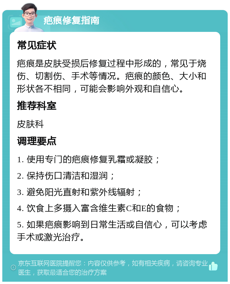 疤痕修复指南 常见症状 疤痕是皮肤受损后修复过程中形成的，常见于烧伤、切割伤、手术等情况。疤痕的颜色、大小和形状各不相同，可能会影响外观和自信心。 推荐科室 皮肤科 调理要点 1. 使用专门的疤痕修复乳霜或凝胶； 2. 保持伤口清洁和湿润； 3. 避免阳光直射和紫外线辐射； 4. 饮食上多摄入富含维生素C和E的食物； 5. 如果疤痕影响到日常生活或自信心，可以考虑手术或激光治疗。