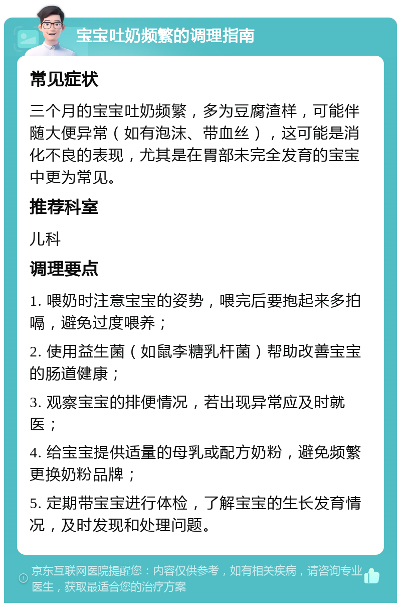 宝宝吐奶频繁的调理指南 常见症状 三个月的宝宝吐奶频繁，多为豆腐渣样，可能伴随大便异常（如有泡沫、带血丝），这可能是消化不良的表现，尤其是在胃部未完全发育的宝宝中更为常见。 推荐科室 儿科 调理要点 1. 喂奶时注意宝宝的姿势，喂完后要抱起来多拍嗝，避免过度喂养； 2. 使用益生菌（如鼠李糖乳杆菌）帮助改善宝宝的肠道健康； 3. 观察宝宝的排便情况，若出现异常应及时就医； 4. 给宝宝提供适量的母乳或配方奶粉，避免频繁更换奶粉品牌； 5. 定期带宝宝进行体检，了解宝宝的生长发育情况，及时发现和处理问题。