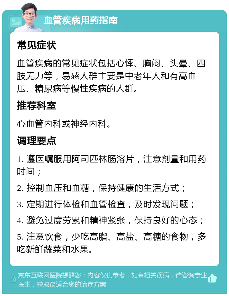 血管疾病用药指南 常见症状 血管疾病的常见症状包括心悸、胸闷、头晕、四肢无力等，易感人群主要是中老年人和有高血压、糖尿病等慢性疾病的人群。 推荐科室 心血管内科或神经内科。 调理要点 1. 遵医嘱服用阿司匹林肠溶片，注意剂量和用药时间； 2. 控制血压和血糖，保持健康的生活方式； 3. 定期进行体检和血管检查，及时发现问题； 4. 避免过度劳累和精神紧张，保持良好的心态； 5. 注意饮食，少吃高脂、高盐、高糖的食物，多吃新鲜蔬菜和水果。