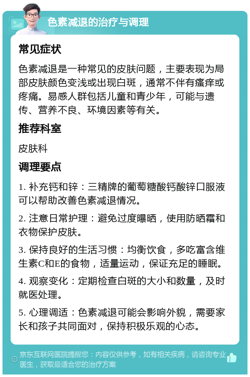 色素减退的治疗与调理 常见症状 色素减退是一种常见的皮肤问题，主要表现为局部皮肤颜色变浅或出现白斑，通常不伴有瘙痒或疼痛。易感人群包括儿童和青少年，可能与遗传、营养不良、环境因素等有关。 推荐科室 皮肤科 调理要点 1. 补充钙和锌：三精牌的葡萄糖酸钙酸锌口服液可以帮助改善色素减退情况。 2. 注意日常护理：避免过度曝晒，使用防晒霜和衣物保护皮肤。 3. 保持良好的生活习惯：均衡饮食，多吃富含维生素C和E的食物，适量运动，保证充足的睡眠。 4. 观察变化：定期检查白斑的大小和数量，及时就医处理。 5. 心理调适：色素减退可能会影响外貌，需要家长和孩子共同面对，保持积极乐观的心态。