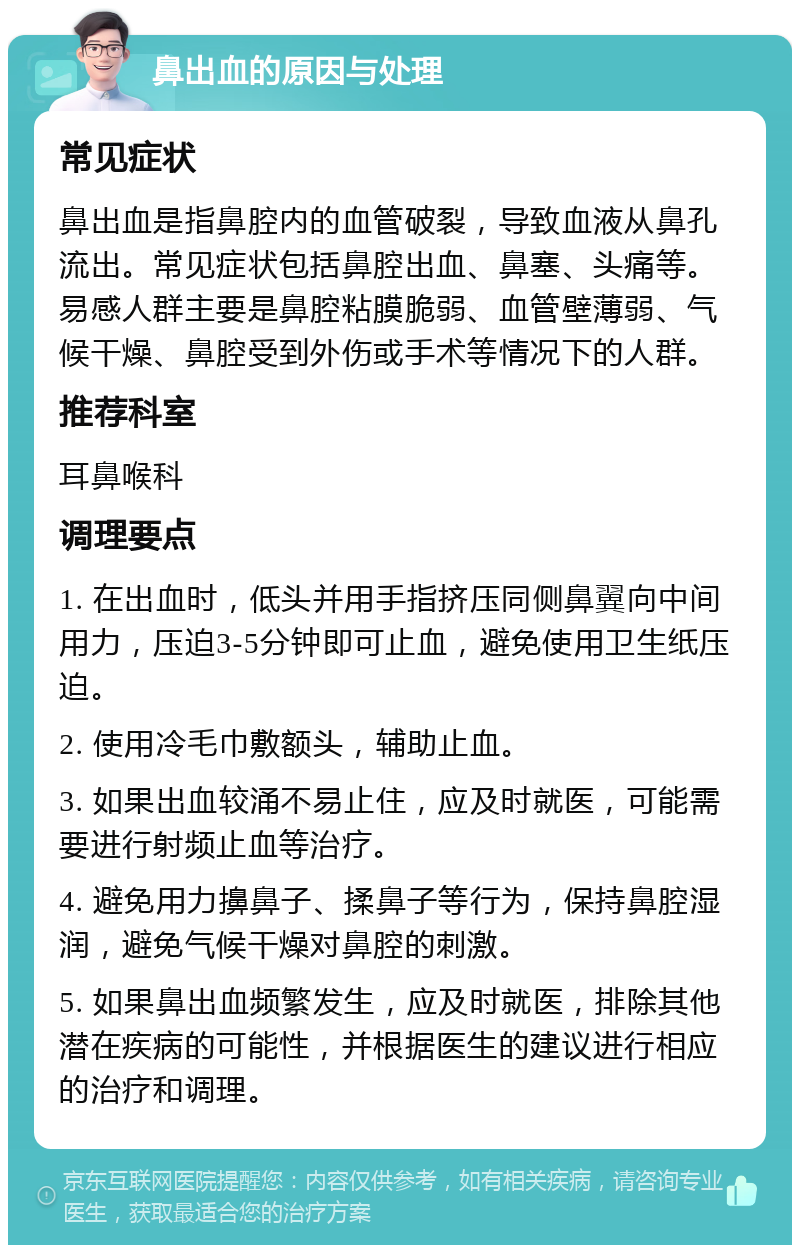 鼻出血的原因与处理 常见症状 鼻出血是指鼻腔内的血管破裂，导致血液从鼻孔流出。常见症状包括鼻腔出血、鼻塞、头痛等。易感人群主要是鼻腔粘膜脆弱、血管壁薄弱、气候干燥、鼻腔受到外伤或手术等情况下的人群。 推荐科室 耳鼻喉科 调理要点 1. 在出血时，低头并用手指挤压同侧鼻翼向中间用力，压迫3-5分钟即可止血，避免使用卫生纸压迫。 2. 使用冷毛巾敷额头，辅助止血。 3. 如果出血较涌不易止住，应及时就医，可能需要进行射频止血等治疗。 4. 避免用力擤鼻子、揉鼻子等行为，保持鼻腔湿润，避免气候干燥对鼻腔的刺激。 5. 如果鼻出血频繁发生，应及时就医，排除其他潜在疾病的可能性，并根据医生的建议进行相应的治疗和调理。