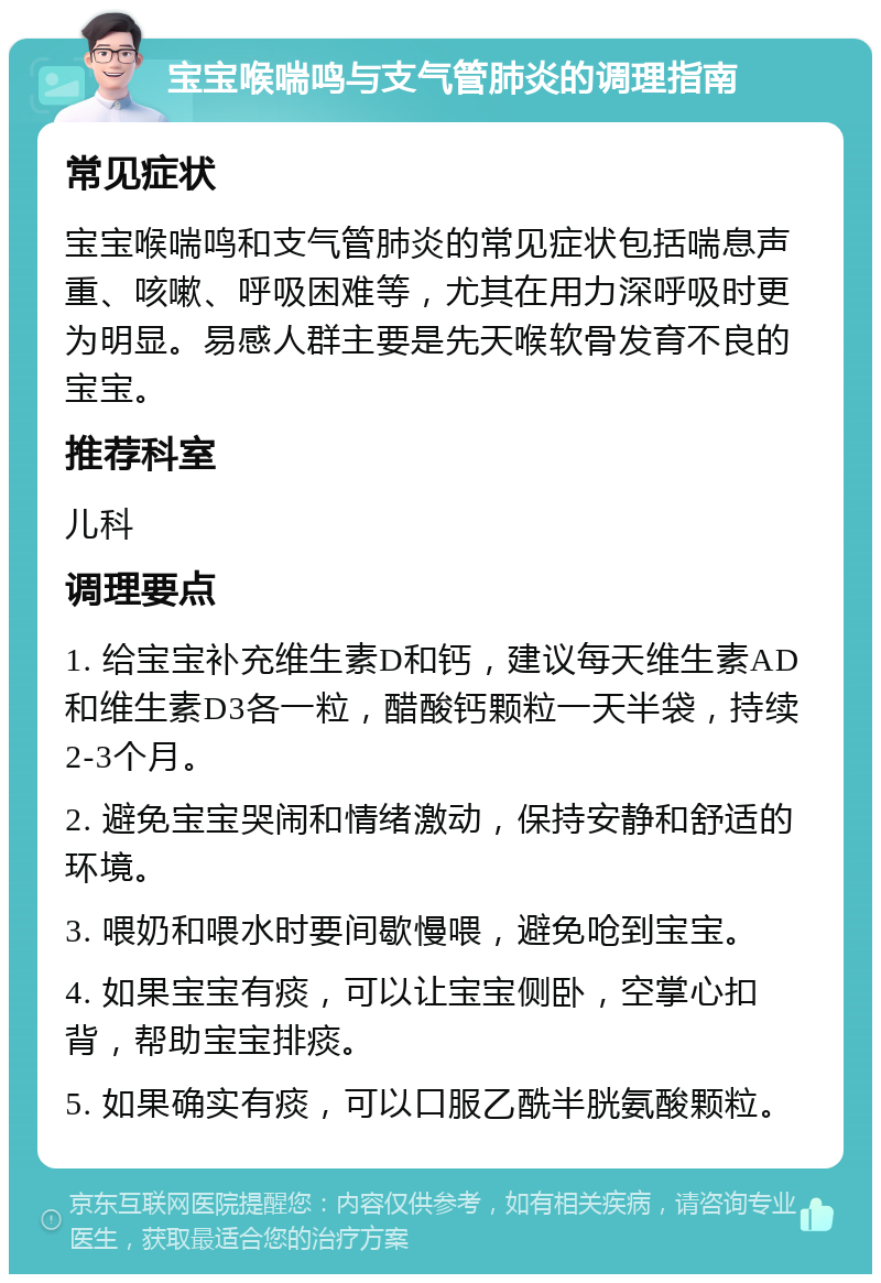 宝宝喉喘鸣与支气管肺炎的调理指南 常见症状 宝宝喉喘鸣和支气管肺炎的常见症状包括喘息声重、咳嗽、呼吸困难等，尤其在用力深呼吸时更为明显。易感人群主要是先天喉软骨发育不良的宝宝。 推荐科室 儿科 调理要点 1. 给宝宝补充维生素D和钙，建议每天维生素AD和维生素D3各一粒，醋酸钙颗粒一天半袋，持续2-3个月。 2. 避免宝宝哭闹和情绪激动，保持安静和舒适的环境。 3. 喂奶和喂水时要间歇慢喂，避免呛到宝宝。 4. 如果宝宝有痰，可以让宝宝侧卧，空掌心扣背，帮助宝宝排痰。 5. 如果确实有痰，可以口服乙酰半胱氨酸颗粒。