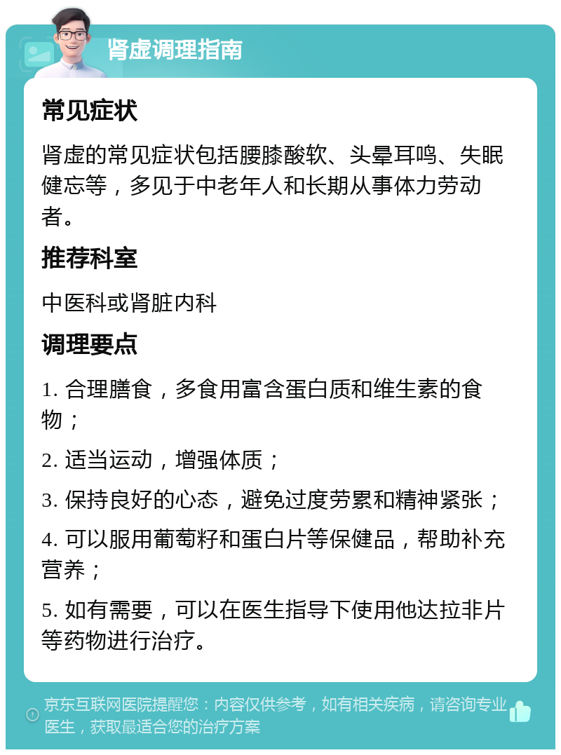 肾虚调理指南 常见症状 肾虚的常见症状包括腰膝酸软、头晕耳鸣、失眠健忘等，多见于中老年人和长期从事体力劳动者。 推荐科室 中医科或肾脏内科 调理要点 1. 合理膳食，多食用富含蛋白质和维生素的食物； 2. 适当运动，增强体质； 3. 保持良好的心态，避免过度劳累和精神紧张； 4. 可以服用葡萄籽和蛋白片等保健品，帮助补充营养； 5. 如有需要，可以在医生指导下使用他达拉非片等药物进行治疗。