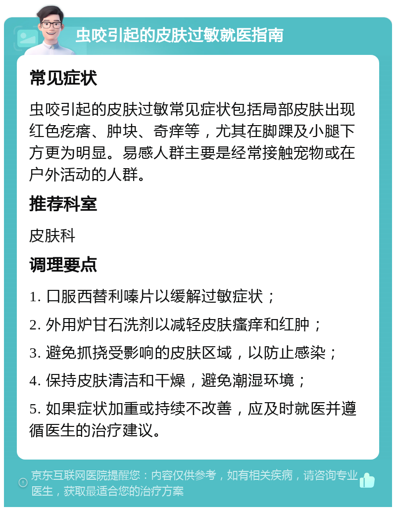 虫咬引起的皮肤过敏就医指南 常见症状 虫咬引起的皮肤过敏常见症状包括局部皮肤出现红色疙瘩、肿块、奇痒等，尤其在脚踝及小腿下方更为明显。易感人群主要是经常接触宠物或在户外活动的人群。 推荐科室 皮肤科 调理要点 1. 口服西替利嗪片以缓解过敏症状； 2. 外用炉甘石洗剂以减轻皮肤瘙痒和红肿； 3. 避免抓挠受影响的皮肤区域，以防止感染； 4. 保持皮肤清洁和干燥，避免潮湿环境； 5. 如果症状加重或持续不改善，应及时就医并遵循医生的治疗建议。