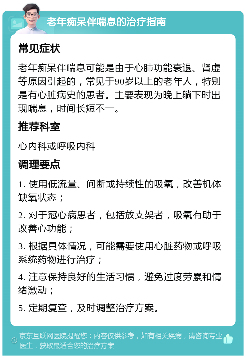 老年痴呆伴喘息的治疗指南 常见症状 老年痴呆伴喘息可能是由于心肺功能衰退、肾虚等原因引起的，常见于90岁以上的老年人，特别是有心脏病史的患者。主要表现为晚上躺下时出现喘息，时间长短不一。 推荐科室 心内科或呼吸内科 调理要点 1. 使用低流量、间断或持续性的吸氧，改善机体缺氧状态； 2. 对于冠心病患者，包括放支架者，吸氧有助于改善心功能； 3. 根据具体情况，可能需要使用心脏药物或呼吸系统药物进行治疗； 4. 注意保持良好的生活习惯，避免过度劳累和情绪激动； 5. 定期复查，及时调整治疗方案。