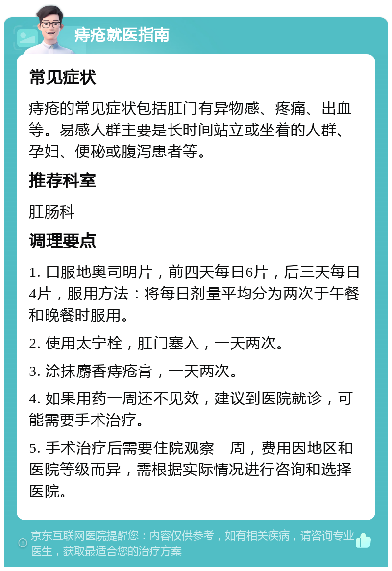 痔疮就医指南 常见症状 痔疮的常见症状包括肛门有异物感、疼痛、出血等。易感人群主要是长时间站立或坐着的人群、孕妇、便秘或腹泻患者等。 推荐科室 肛肠科 调理要点 1. 口服地奥司明片，前四天每日6片，后三天每日4片，服用方法：将每日剂量平均分为两次于午餐和晚餐时服用。 2. 使用太宁栓，肛门塞入，一天两次。 3. 涂抹麝香痔疮膏，一天两次。 4. 如果用药一周还不见效，建议到医院就诊，可能需要手术治疗。 5. 手术治疗后需要住院观察一周，费用因地区和医院等级而异，需根据实际情况进行咨询和选择医院。