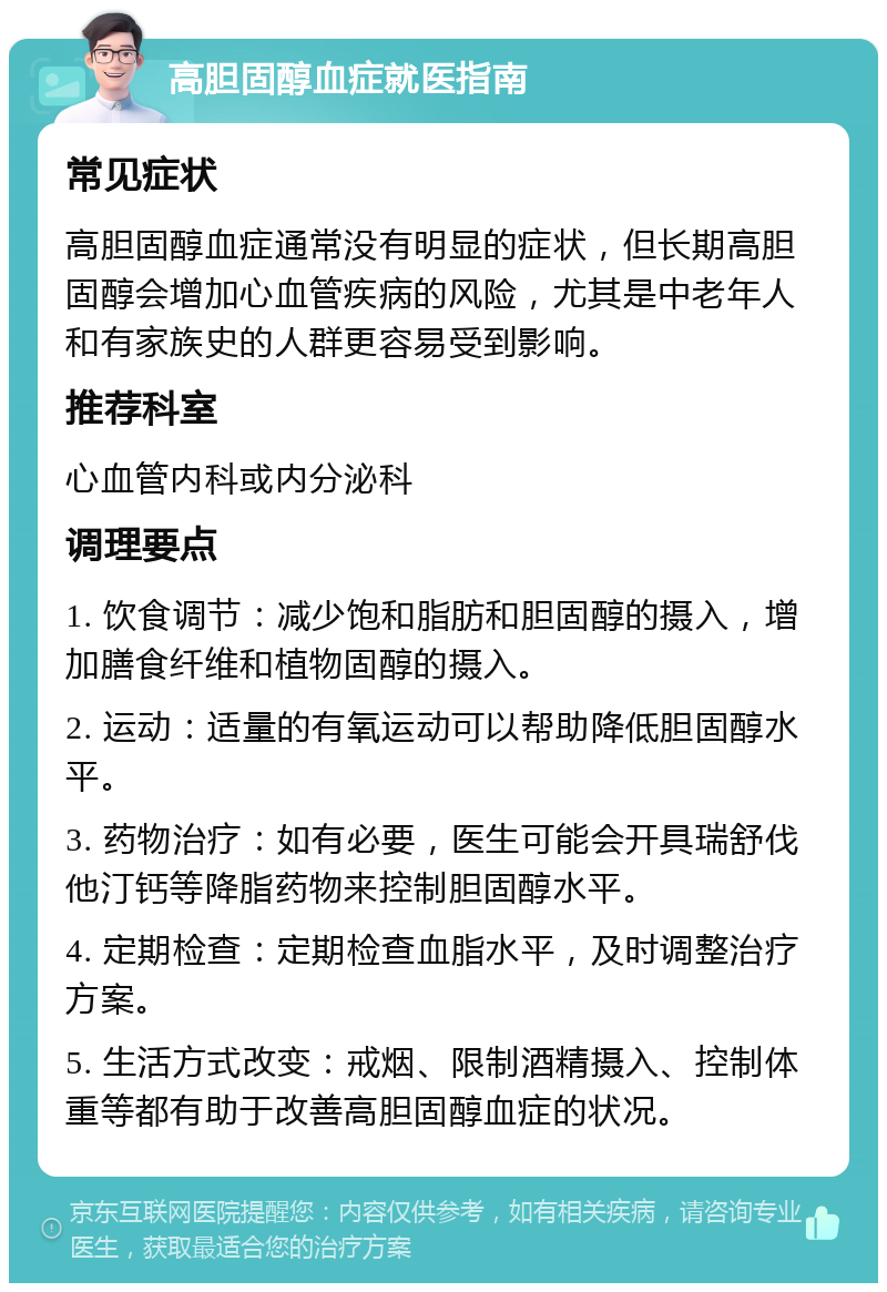 高胆固醇血症就医指南 常见症状 高胆固醇血症通常没有明显的症状，但长期高胆固醇会增加心血管疾病的风险，尤其是中老年人和有家族史的人群更容易受到影响。 推荐科室 心血管内科或内分泌科 调理要点 1. 饮食调节：减少饱和脂肪和胆固醇的摄入，增加膳食纤维和植物固醇的摄入。 2. 运动：适量的有氧运动可以帮助降低胆固醇水平。 3. 药物治疗：如有必要，医生可能会开具瑞舒伐他汀钙等降脂药物来控制胆固醇水平。 4. 定期检查：定期检查血脂水平，及时调整治疗方案。 5. 生活方式改变：戒烟、限制酒精摄入、控制体重等都有助于改善高胆固醇血症的状况。