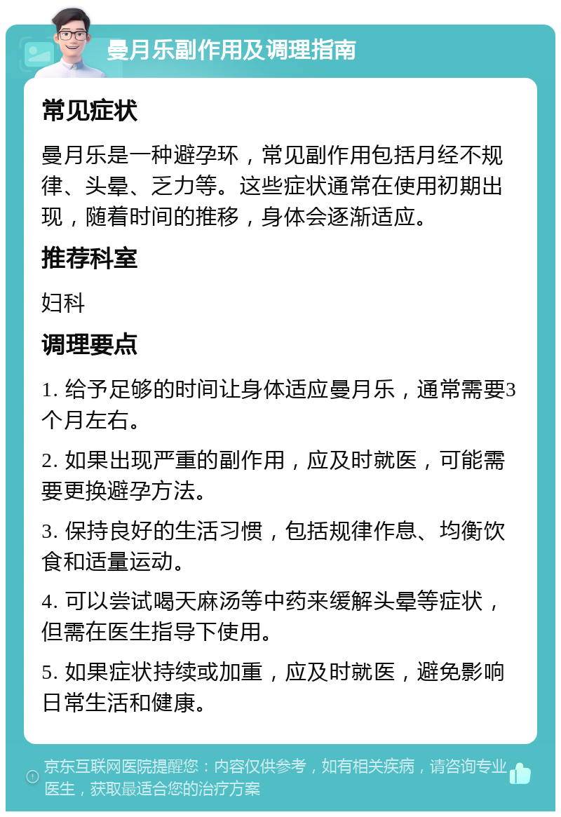 曼月乐副作用及调理指南 常见症状 曼月乐是一种避孕环，常见副作用包括月经不规律、头晕、乏力等。这些症状通常在使用初期出现，随着时间的推移，身体会逐渐适应。 推荐科室 妇科 调理要点 1. 给予足够的时间让身体适应曼月乐，通常需要3个月左右。 2. 如果出现严重的副作用，应及时就医，可能需要更换避孕方法。 3. 保持良好的生活习惯，包括规律作息、均衡饮食和适量运动。 4. 可以尝试喝天麻汤等中药来缓解头晕等症状，但需在医生指导下使用。 5. 如果症状持续或加重，应及时就医，避免影响日常生活和健康。