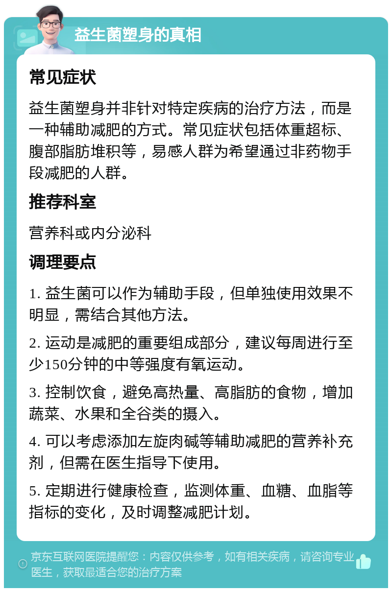 益生菌塑身的真相 常见症状 益生菌塑身并非针对特定疾病的治疗方法，而是一种辅助减肥的方式。常见症状包括体重超标、腹部脂肪堆积等，易感人群为希望通过非药物手段减肥的人群。 推荐科室 营养科或内分泌科 调理要点 1. 益生菌可以作为辅助手段，但单独使用效果不明显，需结合其他方法。 2. 运动是减肥的重要组成部分，建议每周进行至少150分钟的中等强度有氧运动。 3. 控制饮食，避免高热量、高脂肪的食物，增加蔬菜、水果和全谷类的摄入。 4. 可以考虑添加左旋肉碱等辅助减肥的营养补充剂，但需在医生指导下使用。 5. 定期进行健康检查，监测体重、血糖、血脂等指标的变化，及时调整减肥计划。