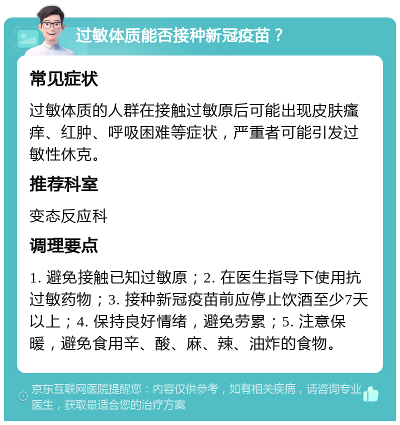 过敏体质能否接种新冠疫苗？ 常见症状 过敏体质的人群在接触过敏原后可能出现皮肤瘙痒、红肿、呼吸困难等症状，严重者可能引发过敏性休克。 推荐科室 变态反应科 调理要点 1. 避免接触已知过敏原；2. 在医生指导下使用抗过敏药物；3. 接种新冠疫苗前应停止饮酒至少7天以上；4. 保持良好情绪，避免劳累；5. 注意保暖，避免食用辛、酸、麻、辣、油炸的食物。