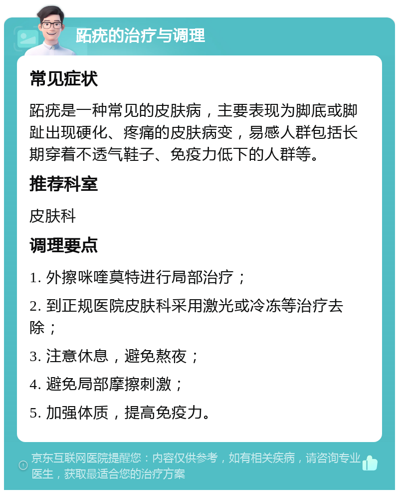 跖疣的治疗与调理 常见症状 跖疣是一种常见的皮肤病，主要表现为脚底或脚趾出现硬化、疼痛的皮肤病变，易感人群包括长期穿着不透气鞋子、免疫力低下的人群等。 推荐科室 皮肤科 调理要点 1. 外擦咪喹莫特进行局部治疗； 2. 到正规医院皮肤科采用激光或冷冻等治疗去除； 3. 注意休息，避免熬夜； 4. 避免局部摩擦刺激； 5. 加强体质，提高免疫力。