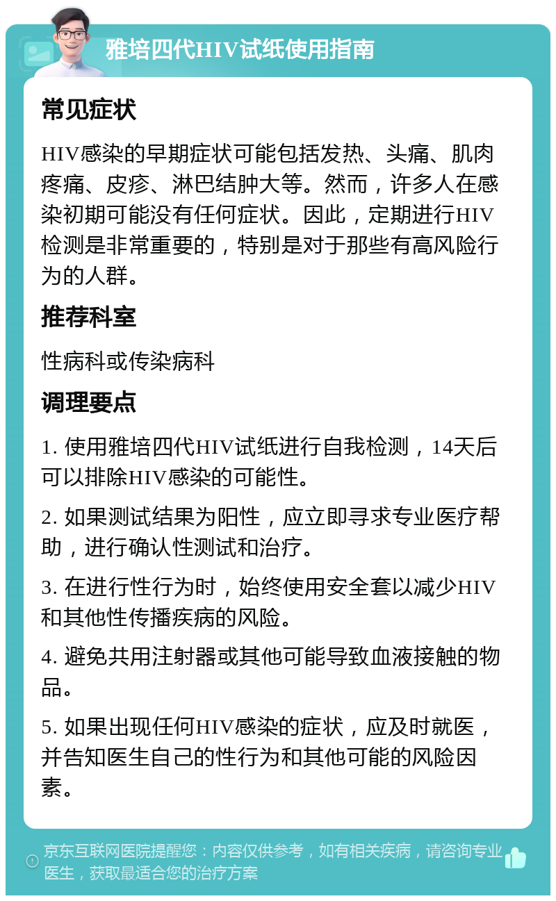 雅培四代HIV试纸使用指南 常见症状 HIV感染的早期症状可能包括发热、头痛、肌肉疼痛、皮疹、淋巴结肿大等。然而，许多人在感染初期可能没有任何症状。因此，定期进行HIV检测是非常重要的，特别是对于那些有高风险行为的人群。 推荐科室 性病科或传染病科 调理要点 1. 使用雅培四代HIV试纸进行自我检测，14天后可以排除HIV感染的可能性。 2. 如果测试结果为阳性，应立即寻求专业医疗帮助，进行确认性测试和治疗。 3. 在进行性行为时，始终使用安全套以减少HIV和其他性传播疾病的风险。 4. 避免共用注射器或其他可能导致血液接触的物品。 5. 如果出现任何HIV感染的症状，应及时就医，并告知医生自己的性行为和其他可能的风险因素。